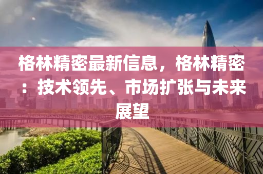 格林精密最新信息，格林精密：技术领先、市场扩张与未来展望