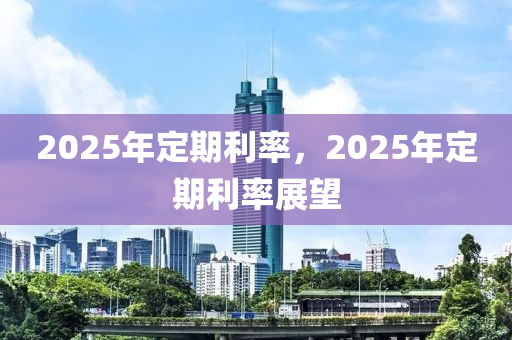 2025年定期利率，2025年定期利率展望