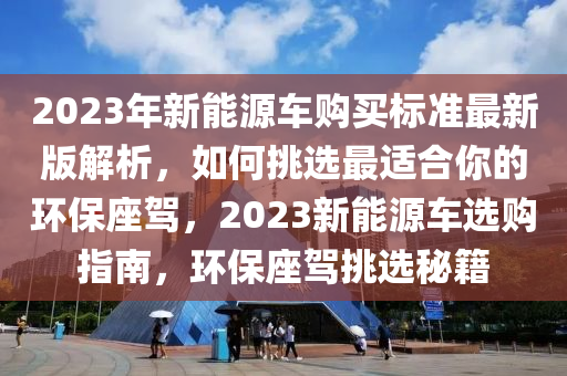 2023年新能源车购买标准最新版解析，如何挑选最适合你的环保座驾，2023新能源车选购指南，环保座驾挑选秘籍