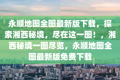 永顺地图全图最新版下载，探索湘西秘境，尽在这一图！，湘西秘境一图尽览，永顺地图全图最新版免费下载