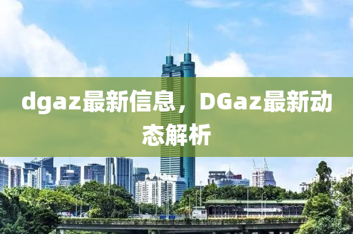 dgaz最新信息，DGaz最新动态解析