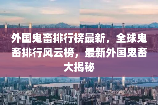 外国鬼畜排行榜最新，全球鬼畜排行风云榜，最新外国鬼畜大揭秘