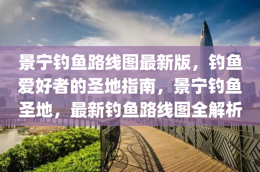 景宁钓鱼路线图最新版，钓鱼爱好者的圣地指南，景宁钓鱼圣地，最新钓鱼路线图全解析