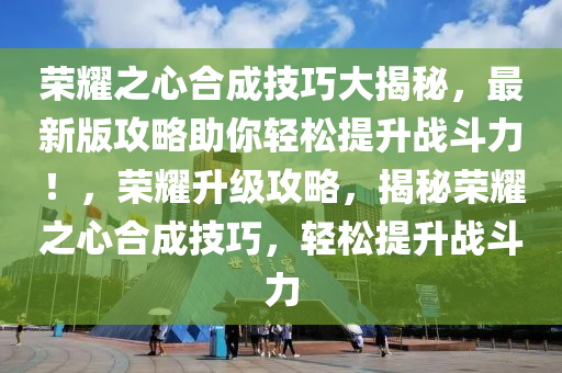 荣耀之心合成技巧大揭秘，最新版攻略助你轻松提升战斗力！，荣耀升级攻略，揭秘荣耀之心合成技巧，轻松提升战斗力