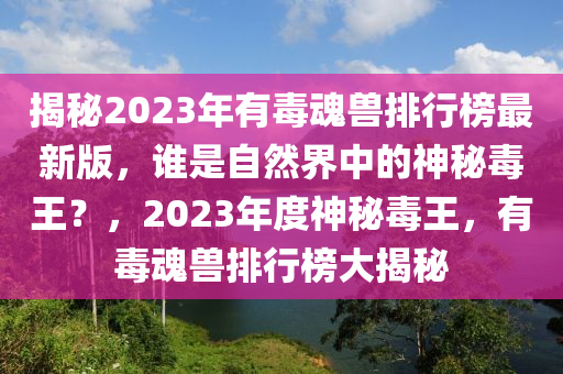 揭秘2023年有毒魂兽排行榜最新版，谁是自然界中的神秘毒王？，2023年度神秘毒王，有毒魂兽排行榜大揭秘