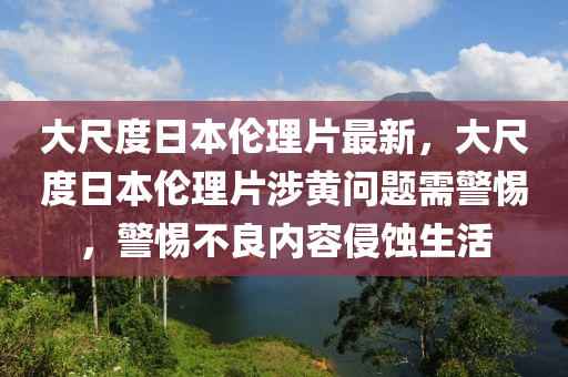 大尺度日本伦理片最新，大尺度日本伦理片涉黄问题需警惕，警惕不良内容侵蚀生活