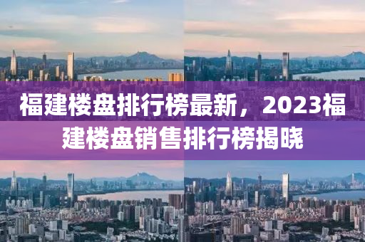 福建楼盘排行榜最新，2023福建楼盘销售排行榜揭晓