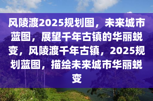 风陵渡2025规划图，未来城市蓝图，展望千年古镇的华丽蜕变，风陵渡千年古镇，2025规划蓝图，描绘未来城市华丽蜕变