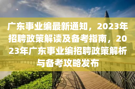 广东事业编最新通知，2023年招聘政策解读及备考指南，2023年广东事业编招聘政策解析与备考攻略发布