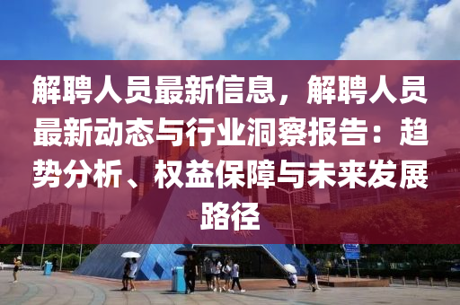 解聘人员最新信息，解聘人员最新动态与行业洞察报告：趋势分析、权益保障与未来发展路径