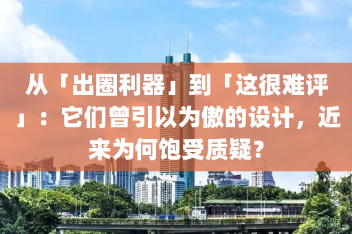 从「出圈利器」到「这很难评」：它们曾引以为傲的设计，近来为何饱受质疑？