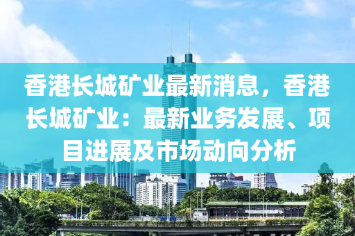 香港长城矿业最新消息，香港长城矿业：最新业务发展、项目进展及市场动向分析