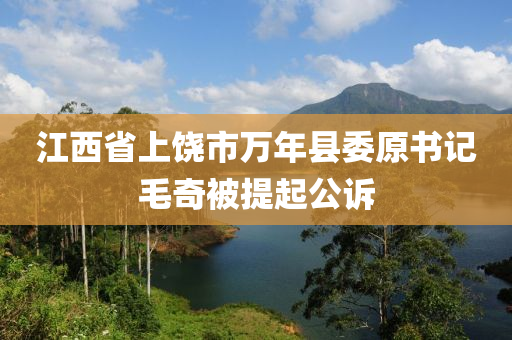 江西省上饶市万年县委原书记毛奇被提起公诉