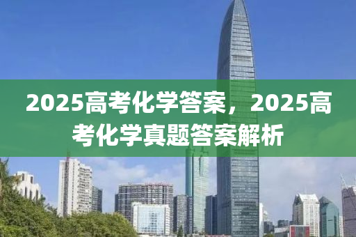 2025高考化学答案，2025高考化学真题答案解析