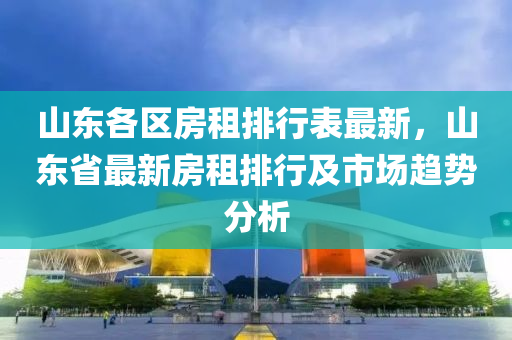 山东各区房租排行表最新，山东省最新房租排行及市场趋势分析