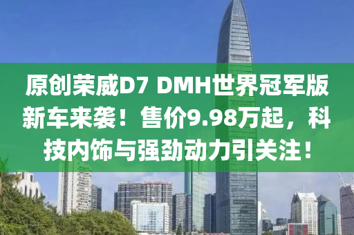 原创荣威D7 DMH世界冠军版新车来袭！售价9.98万起，科技内饰与强劲动力引关注！