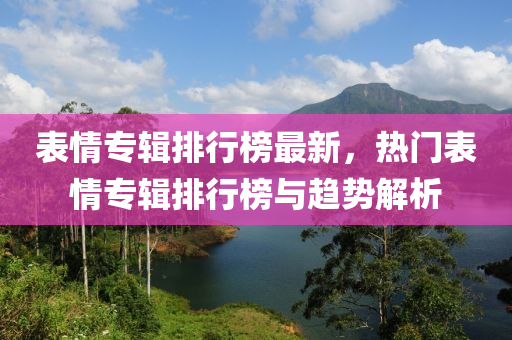 表情专辑排行榜最新，热门表情专辑排行榜与趋势解析