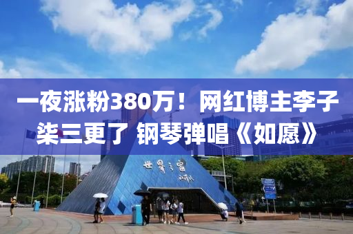 一夜涨粉380万！网红博主李子柒三更了 钢琴弹唱《如愿》