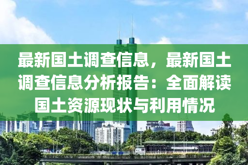 最新国土调查信息，最新国土调查信息分析报告：全面解读国土资源现状与利用情况