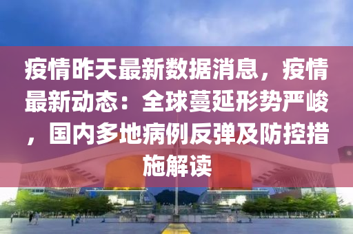 疫情昨天最新数据消息，疫情最新动态：全球蔓延形势严峻，国内多地病例反弹及防控措施解读