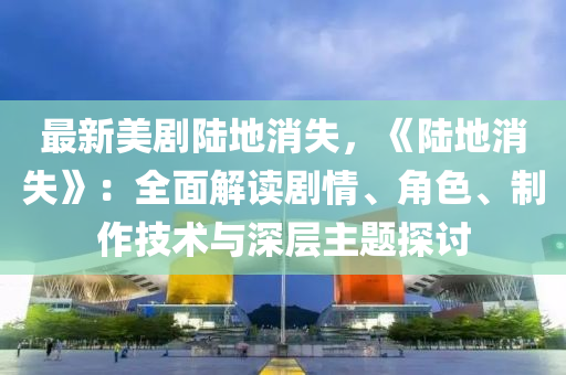 最新美剧陆地消失，《陆地消失》：全面解读剧情、角色、制作技术与深层主题探讨