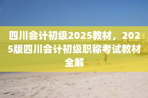 四川会计初级2025教材，2025版四川会计初级职称考试教材全解