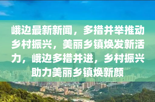 峨边最新新闻，多措并举推动乡村振兴，美丽乡镇焕发新活力，峨边多措并进，乡村振兴助力美丽乡镇焕新颜