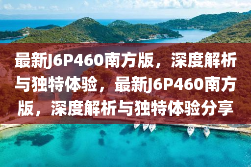 最新J6P460南方版，深度解析与独特体验，最新J6P460南方版，深度解析与独特体验分享