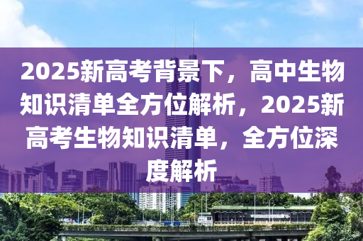 2025新高考背景下，高中生物知识清单全方位解析，2025新高考生物知识清单，全方位深度解析