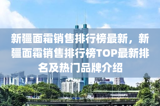 新疆面霜销售排行榜最新，新疆面霜销售排行榜TOP最新排名及热门品牌介绍