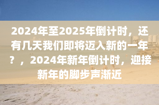 2024年至2025年倒计时，还有几天我们即将迈入新的一年？，2024年新年倒计时，迎接新年的脚步声渐近