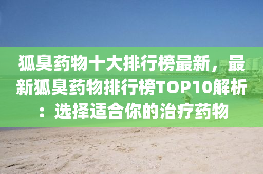 狐臭药物十大排行榜最新，最新狐臭药物排行榜TOP10解析：选择适合你的治疗药物