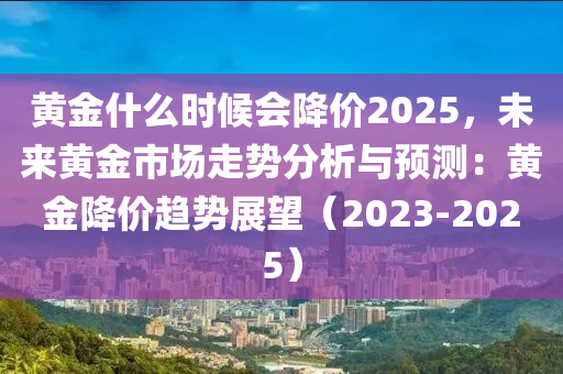 黄金什么时候会降价2025，未来黄金市场走势分析与预测：黄金降价趋势展望（2023-2025）