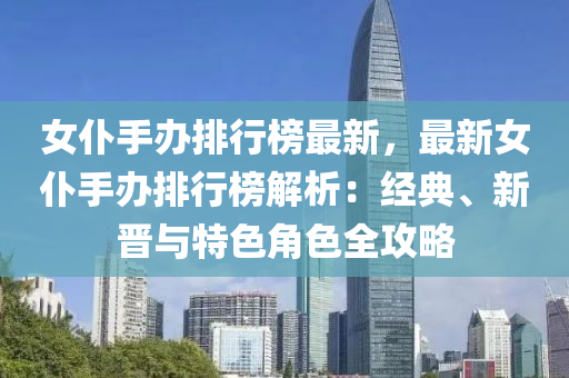 女仆手办排行榜最新，最新女仆手办排行榜解析：经典、新晋与特色角色全攻略