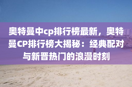 奥特曼中cp排行榜最新，奥特曼CP排行榜大揭秘：经典配对与新晋热门的浪漫时刻