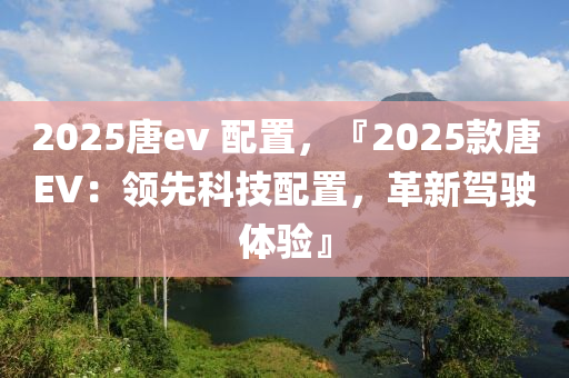 2025唐ev 配置，『2025款唐EV：领先科技配置，革新驾驶体验』