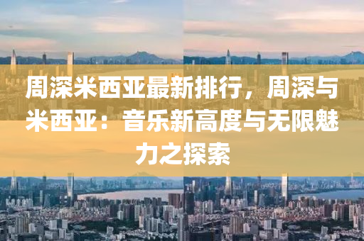 周深米西亚最新排行，周深与米西亚：音乐新高度与无限魅力之探索