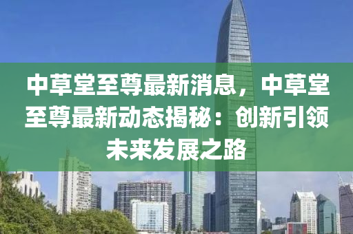 中草堂至尊最新消息，中草堂至尊最新动态揭秘：创新引领未来发展之路