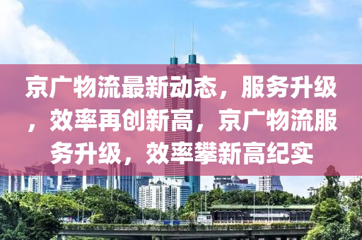 京广物流最新动态，服务升级，效率再创新高，京广物流服务升级，效率攀新高纪实