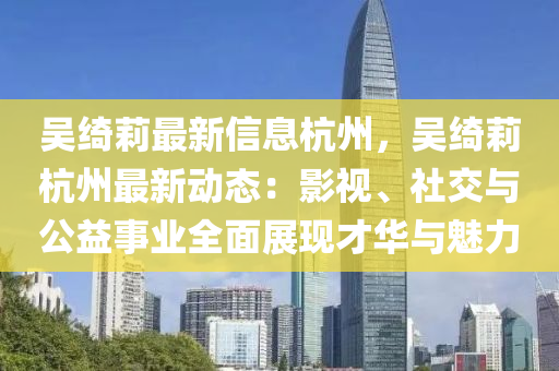 吴绮莉最新信息杭州，吴绮莉杭州最新动态：影视、社交与公益事业全面展现才华与魅力