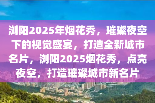 浏阳2025年烟花秀，璀璨夜空下的视觉盛宴，打造全新城市名片，浏阳2025烟花秀，点亮夜空，打造璀璨城市新名片