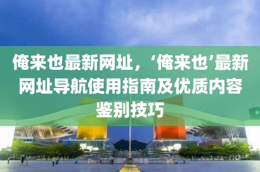 俺来也最新网址，‘俺来也’最新网址导航使用指南及优质内容鉴别技巧