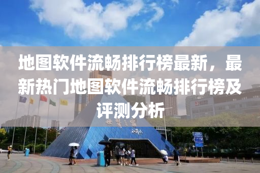 地图软件流畅排行榜最新，最新热门地图软件流畅排行榜及评测分析