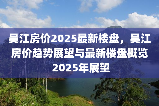 吴江房价2025最新楼盘，吴江房价趋势展望与最新楼盘概览 2025年展望