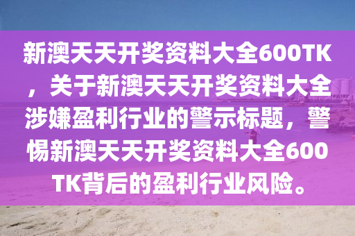 新澳天天开奖资料大全600TK，关于新澳天天开奖资料大全涉嫌盈利行业的警示标题，警惕新澳天天开奖资料大全600TK背后的盈利行业风险。