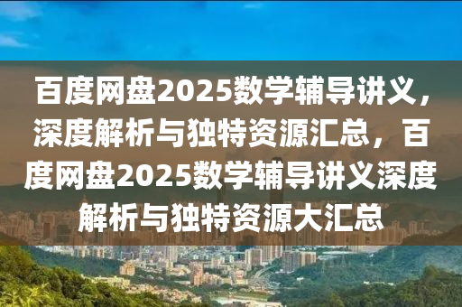 百度网盘2025数学辅导讲义，深度解析与独特资源汇总，百度网盘2025数学辅导讲义深度解析与独特资源大汇总