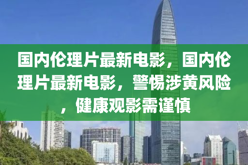 国内伦理片最新电影，国内伦理片最新电影，警惕涉黄风险，健康观影需谨慎