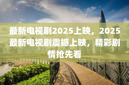 最新电视剧2025上映，2025最新电视剧震撼上映，精彩剧情抢先看