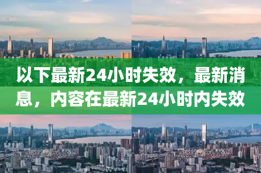 以下最新24小时失效，最新消息，内容在最新24小时内失效