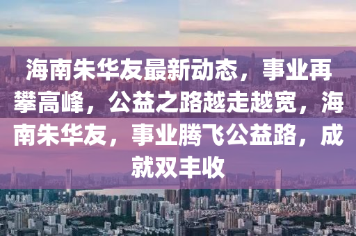 海南朱华友最新动态，事业再攀高峰，公益之路越走越宽，海南朱华友，事业腾飞公益路，成就双丰收